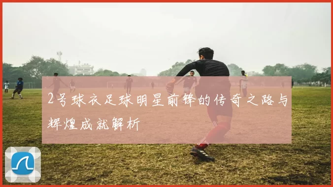 2号球衣足球明星前锋的传奇之路与辉煌成就解析