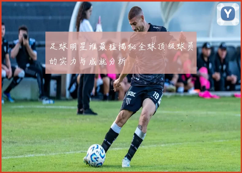足球明星谁最猛揭秘全球顶级球员的实力与成就分析