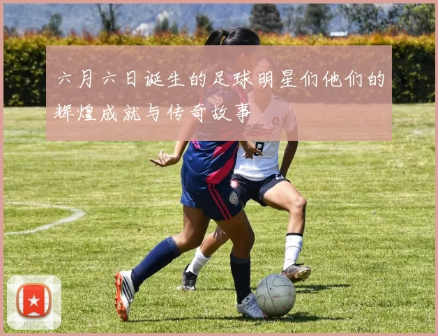 六月六日诞生的足球明星们他们的辉煌成就与传奇故事