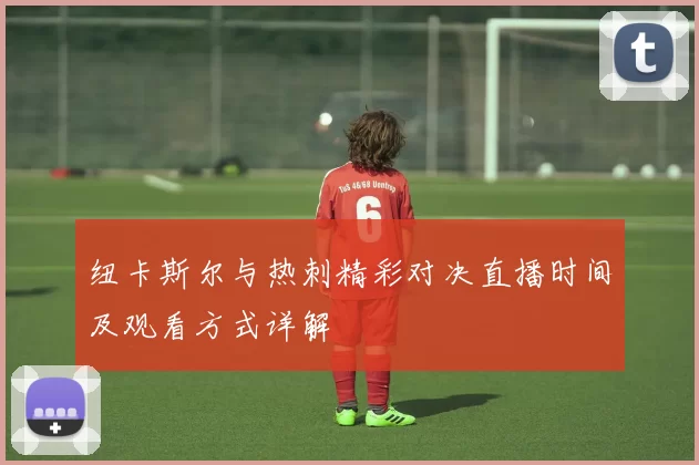 纽卡斯尔与热刺精彩对决直播时间及观看方式详解