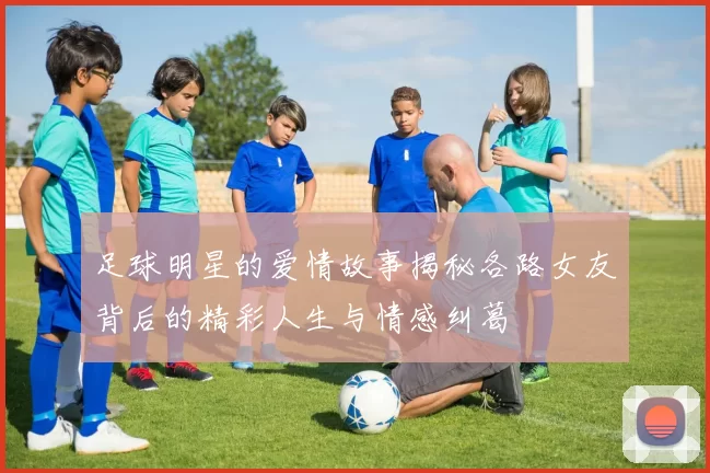 足球明星的爱情故事揭秘各路女友背后的精彩人生与情感纠葛