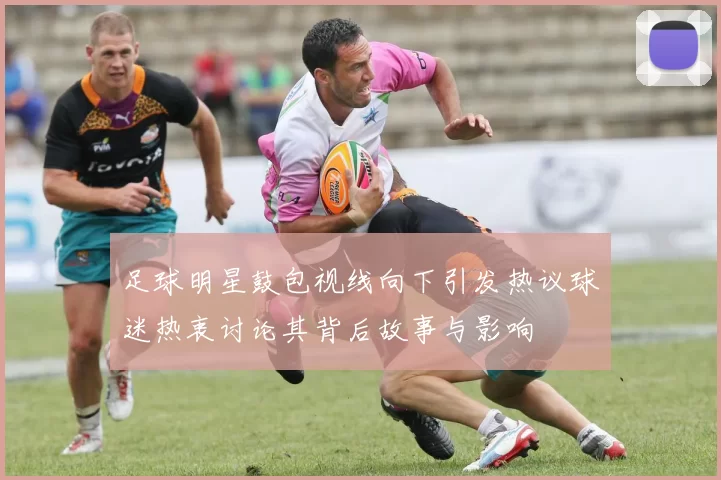 足球明星鼓包视线向下引发热议球迷热衷讨论其背后故事与影响