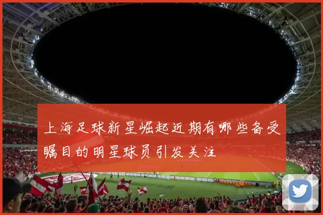 上海足球新星崛起近期有哪些备受瞩目的明星球员引发关注
