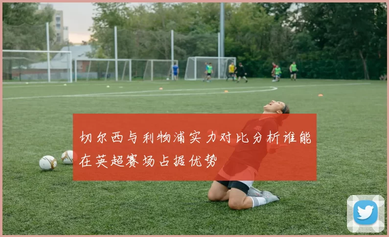 切尔西与利物浦实力对比分析谁能在英超赛场占据优势