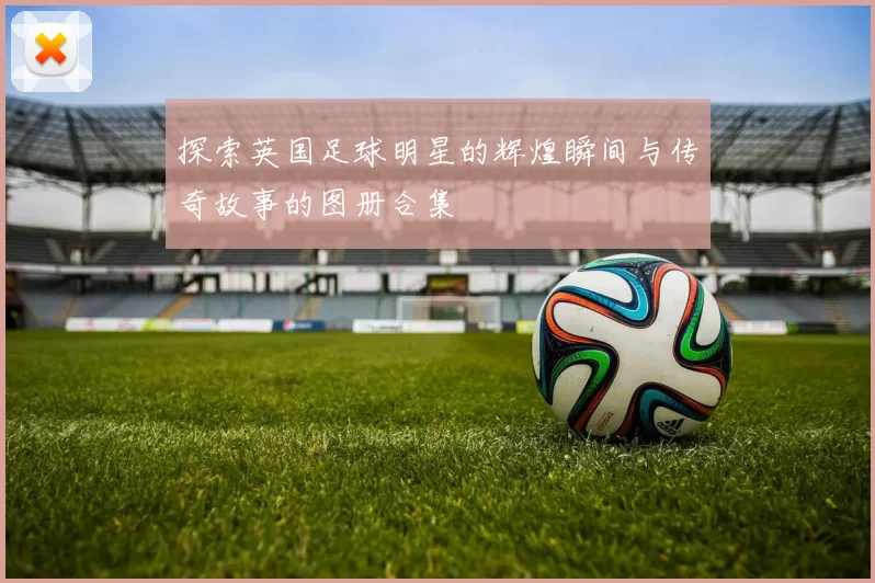 探索英国足球明星的辉煌瞬间与传奇故事的图册合集