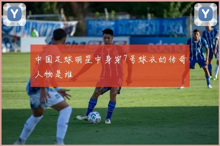 中国足球明星中身穿7号球衣的传奇人物是谁