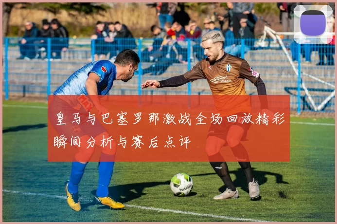 皇马与巴塞罗那激战全场回放精彩瞬间分析与赛后点评