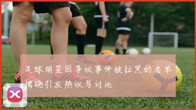 足球明星因争议事件被拉黑的名单揭晓引发热议与讨论