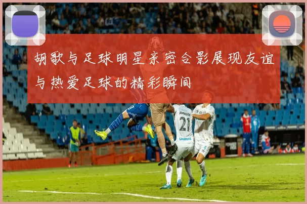 胡歌与足球明星亲密合影展现友谊与热爱足球的精彩瞬间