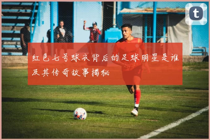 红色七号球衣背后的足球明星是谁及其传奇故事揭秘