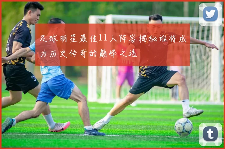 足球明星最佳11人阵容揭秘谁将成为历史传奇的巅峰之选