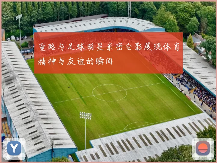 董路与足球明星亲密合影展现体育精神与友谊的瞬间