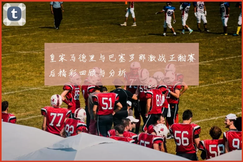 皇家马德里与巴塞罗那激战正酣赛后精彩回顾与分析
