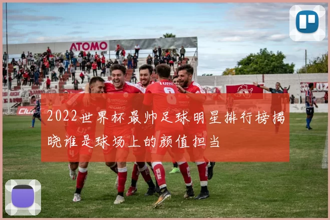 2022世界杯最帅足球明星排行榜揭晓谁是球场上的颜值担当