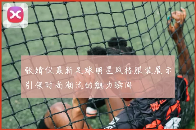 张婧仪最新足球明星风格服装展示引领时尚潮流的魅力瞬间