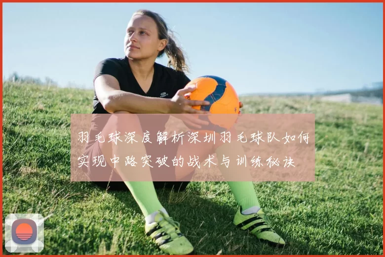羽毛球深度解析深圳羽毛球队如何实现中路突破的战术与训练秘诀