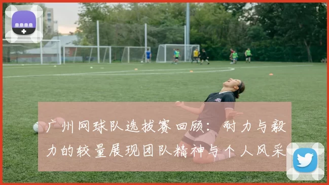 广州网球队选拔赛回顾：耐力与毅力的较量展现团队精神与个人风采