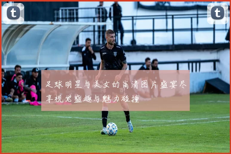 足球明星与美女的高清图片盛宴尽享视觉盛趣与魅力碰撞