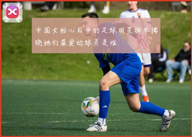 中国女粉心目中的足球明星榜单揭晓她们最爱的球员是谁