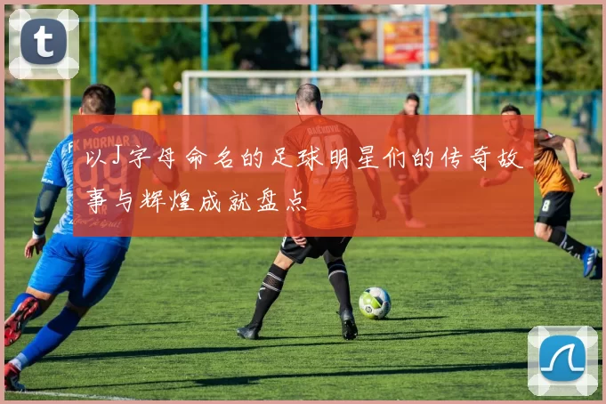 以J字母命名的足球明星们的传奇故事与辉煌成就盘点