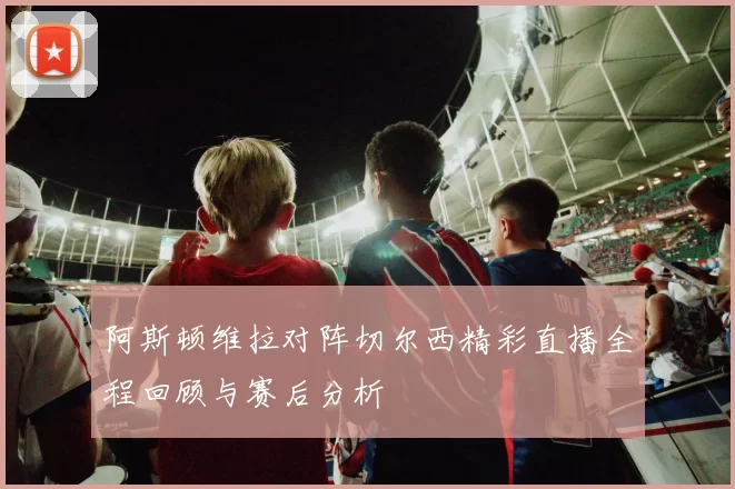 阿斯顿维拉对阵切尔西精彩直播全程回顾与赛后分析