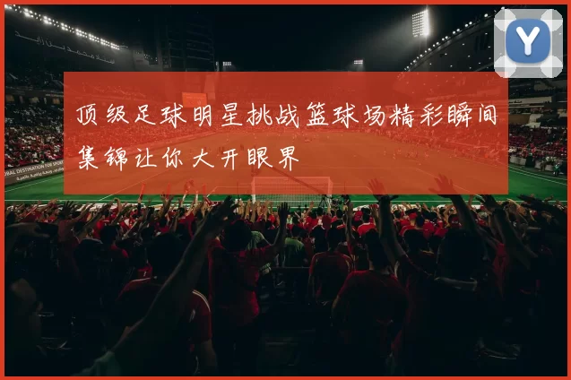 顶级足球明星挑战篮球场精彩瞬间集锦让你大开眼界