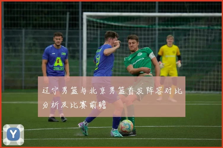 辽宁男篮与北京男篮首发阵容对比分析及比赛前瞻