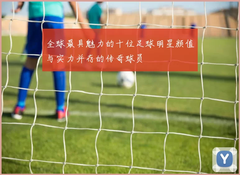 全球最具魅力的十位足球明星颜值与实力并存的传奇球员