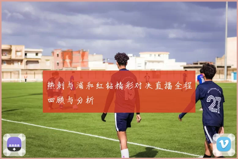 热刺与浦和红钻精彩对决直播全程回顾与分析