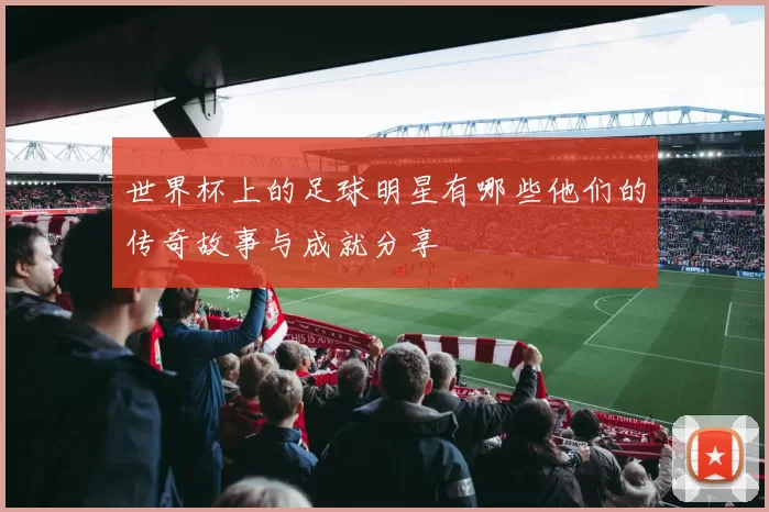 世界杯上的足球明星有哪些他们的传奇故事与成就分享