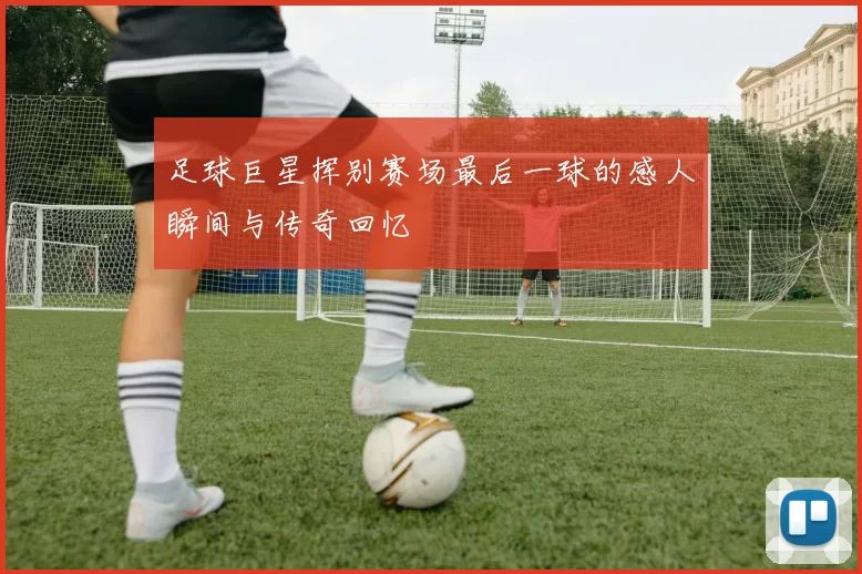 足球巨星挥别赛场最后一球的感人瞬间与传奇回忆