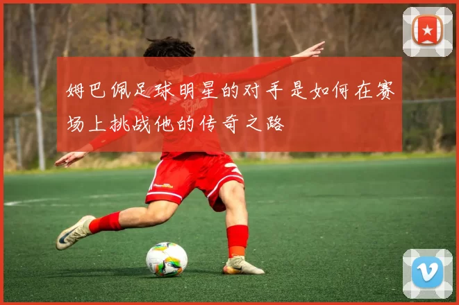 姆巴佩足球明星的对手是如何在赛场上挑战他的传奇之路
