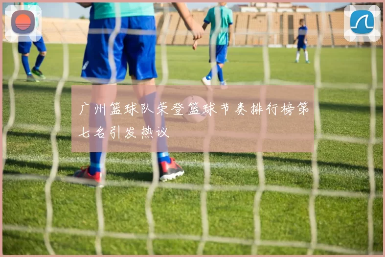 广州篮球队荣登篮球节奏排行榜第七名引发热议