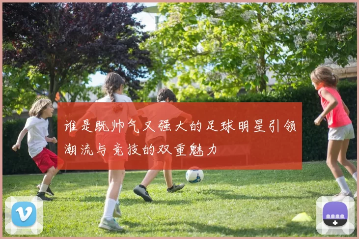 谁是既帅气又强大的足球明星引领潮流与竞技的双重魅力