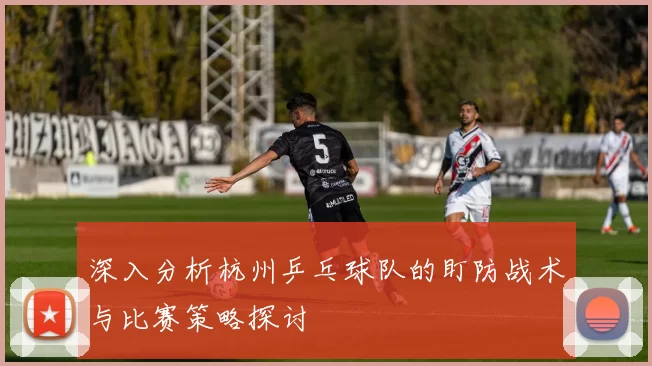 深入分析杭州乒乓球队的盯防战术与比赛策略探讨