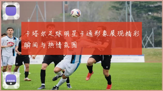 卡塔尔足球明星卡通形象展现精彩瞬间与热情氛围