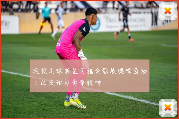 现役足球明星同框合影展现绿茵场上的友谊与竞争精神