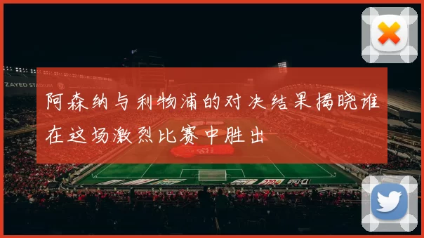 阿森纳与利物浦的对决结果揭晓谁在这场激烈比赛中胜出