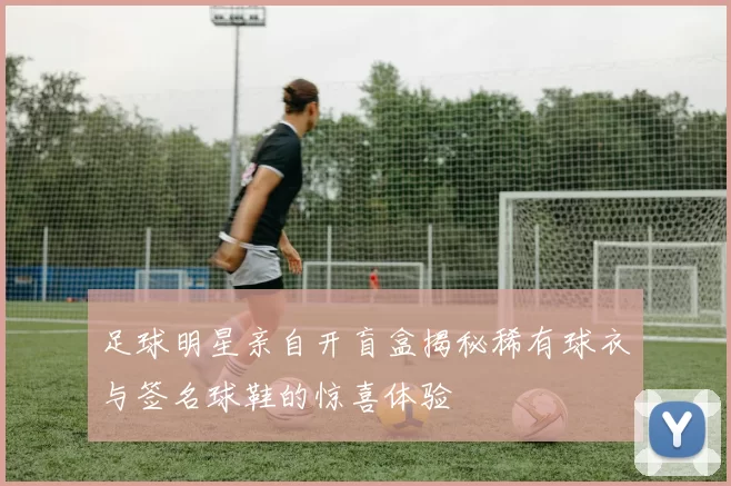 足球明星亲自开盲盒揭秘稀有球衣与签名球鞋的惊喜体验