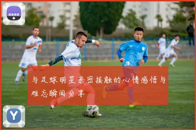 与足球明星亲密接触的心情感悟与难忘瞬间分享