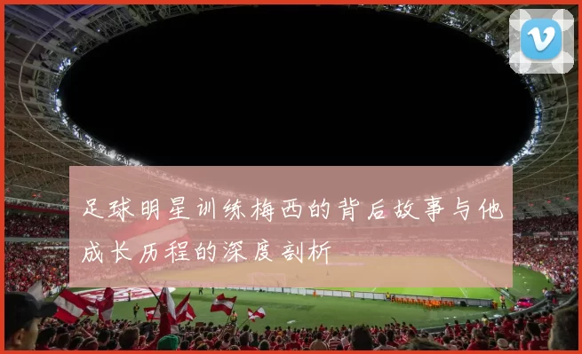足球明星训练梅西的背后故事与他成长历程的深度剖析