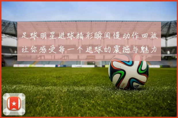 足球明星进球精彩瞬间慢动作回放让你感受每一个进球的震撼与魅力