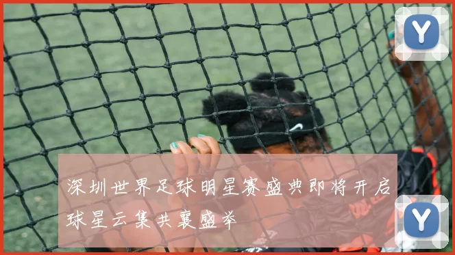 深圳世界足球明星赛盛典即将开启球星云集共襄盛举