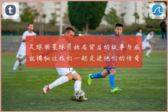 足球明星球员姓名背后的故事与成就揭秘让我们一起走进他们的传奇人生