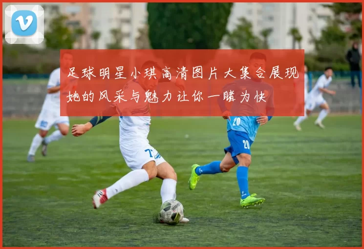 足球明星小琪高清图片大集合展现她的风采与魅力让你一睹为快