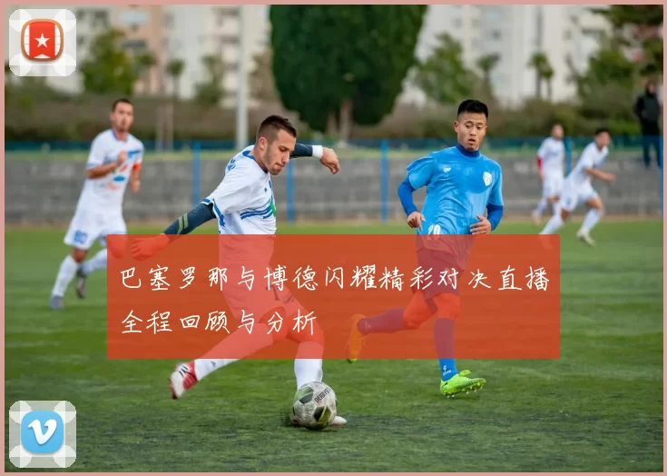 巴塞罗那与博德闪耀精彩对决直播全程回顾与分析