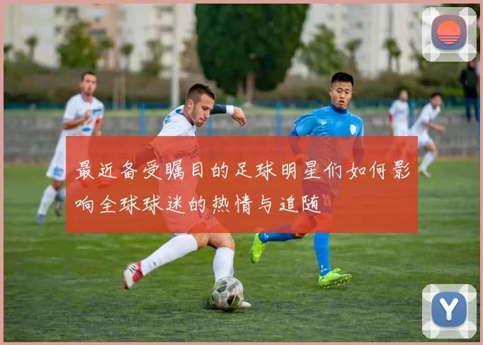 最近备受瞩目的足球明星们如何影响全球球迷的热情与追随