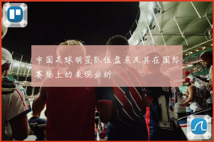 中国足球明星队伍盘点及其在国际赛场上的表现分析