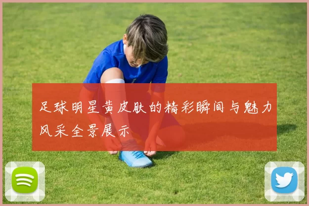 足球明星黄皮肤的精彩瞬间与魅力风采全景展示