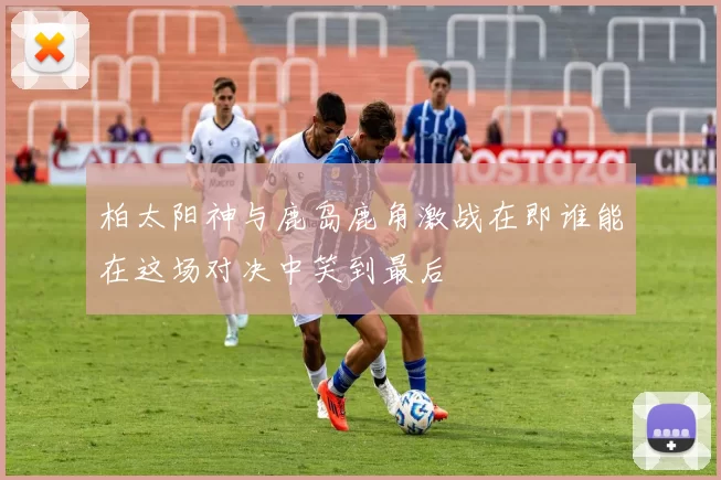 柏太阳神与鹿岛鹿角激战在即谁能在这场对决中笑到最后
